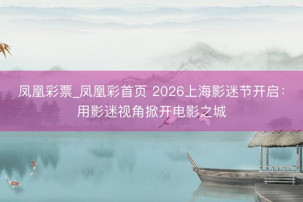 凤凰彩票_凤凰彩首页 2026上海影迷节开启：用影迷视角掀开电影之城