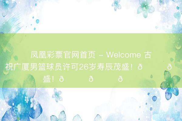 凤凰彩票官网首页 - Welcome 古道的道贺！祝广厦男篮球员许可26岁寿辰茂盛！🎂🎂🎂