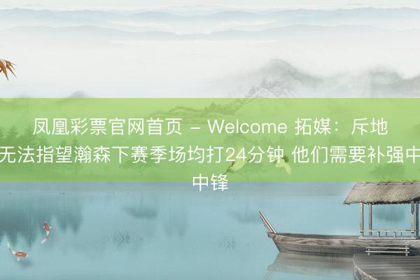 凤凰彩票官网首页 - Welcome 拓媒：斥地者无法指望瀚森下赛季场均打24分钟 他们需要补强中锋