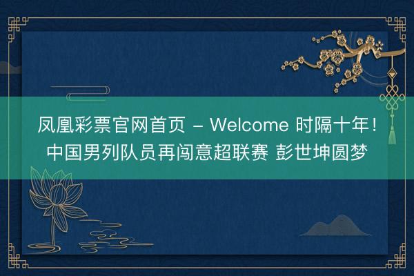 凤凰彩票官网首页 - Welcome 时隔十年！中国男列队员再闯意超联赛 彭世坤圆梦
