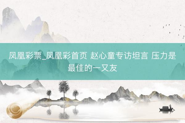 凤凰彩票_凤凰彩首页 赵心童专访坦言 压力是最佳的一又友