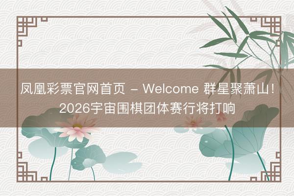 凤凰彩票官网首页 - Welcome 群星聚萧山！2026宇宙围棋团体赛行将打响