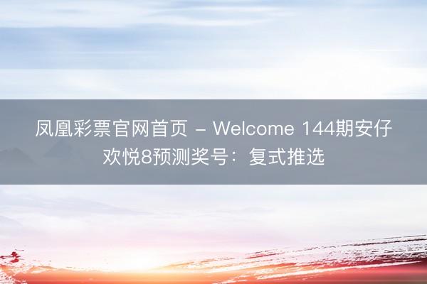 凤凰彩票官网首页 - Welcome 144期安仔欢悦8预测奖号：复式推选