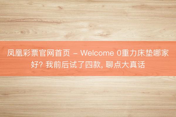 凤凰彩票官网首页 - Welcome 0重力床垫哪家好? 我前后试了四款， 聊点大真话