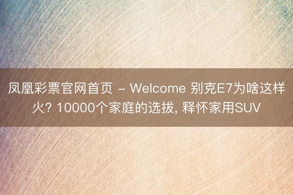 凤凰彩票官网首页 - Welcome 别克E7为啥这样火? 10000个家庭的选拔， 释怀家用SUV