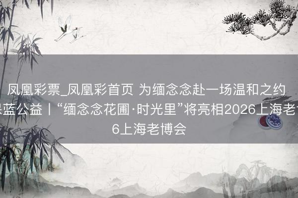 凤凰彩票_凤凰彩首页 为缅念念赴一场温和之约 太保蓝公益丨“缅念念花圃·时光里”将亮相2026上海老博会