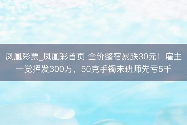 凤凰彩票_凤凰彩首页 金价整宿暴跌30元！雇主一觉挥发300万，50克手镯未班师先亏5千