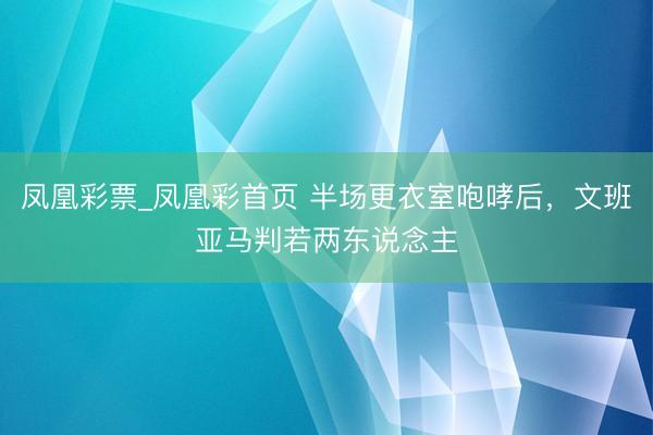 凤凰彩票_凤凰彩首页 半场更衣室咆哮后,文班亚马判若两东说念主