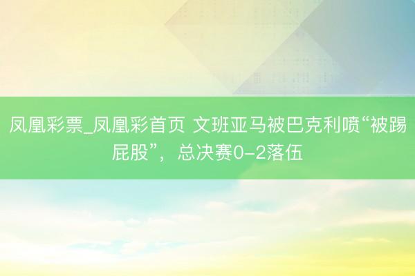 凤凰彩票_凤凰彩首页 文班亚马被巴克利喷“被踢屁股”,总决赛0-2落伍