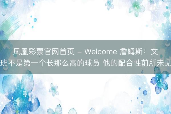 凤凰彩票官网首页 - Welcome 詹姆斯:文班不是第一个长那么高的球员 他的配合性前所未见