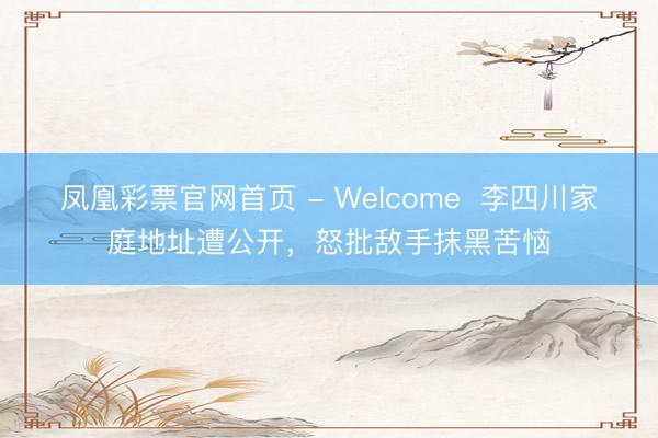 凤凰彩票官网首页 - Welcome 李四川家庭地址遭公开,怒批敌手抹黑苦恼