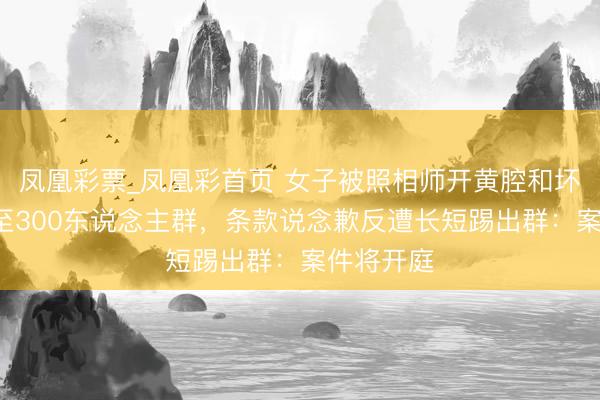 凤凰彩票_凤凰彩首页 女子被照相师开黄腔和坏心P图发至300东说念主群,条款说念歉反遭长短踢出群:案件将开庭