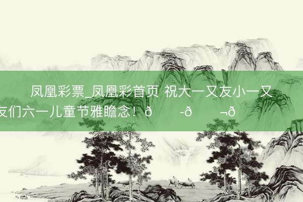 凤凰彩票_凤凰彩首页 祝大一又友小一又友们六一儿童节雅瞻念！