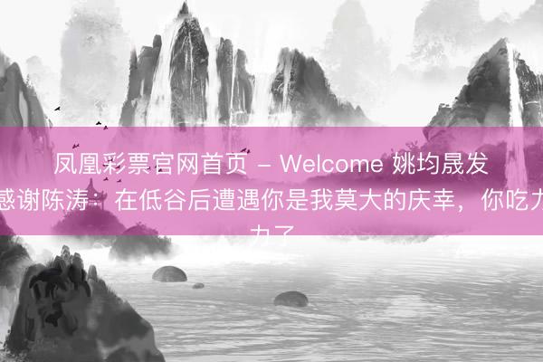 凤凰彩票官网首页 - Welcome 姚均晟发文感谢陈涛：在