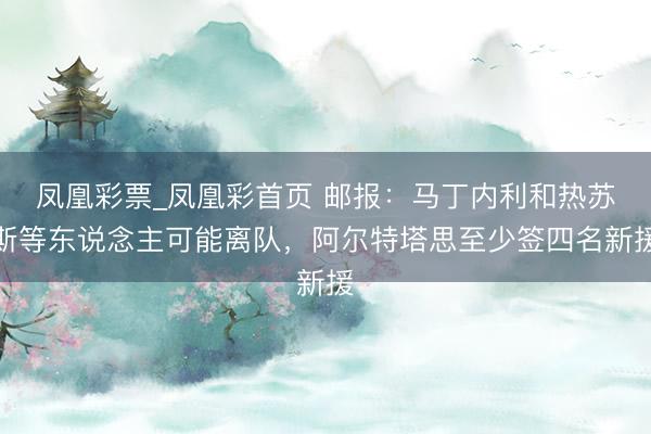 凤凰彩票_凤凰彩首页 邮报:马丁内利和热苏斯等东说念主可能离队,阿尔特塔思至少签四名新援