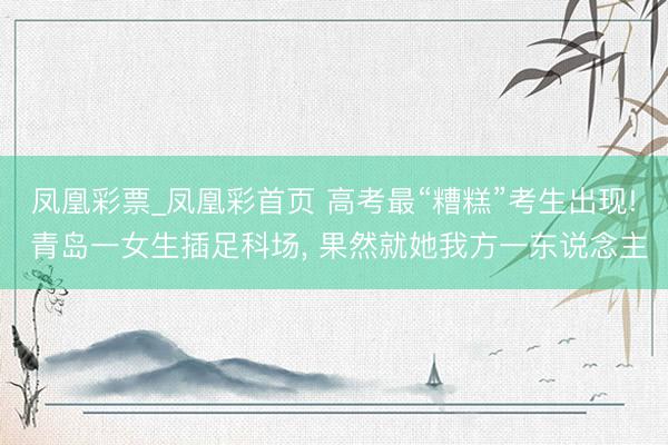 凤凰彩票_凤凰彩首页 高考最“糟糕”考生出现! 青岛一女生插足科场， 果然就她我方一东说念主