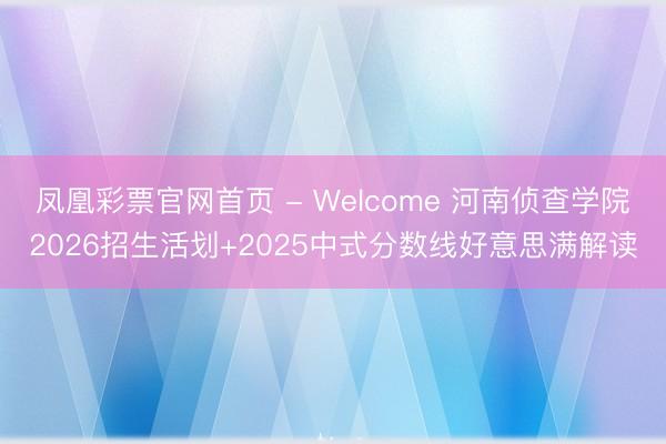 凤凰彩票官网首页 - Welcome 河南侦查学院2026招生活划+2025中式分数线好意思满解读