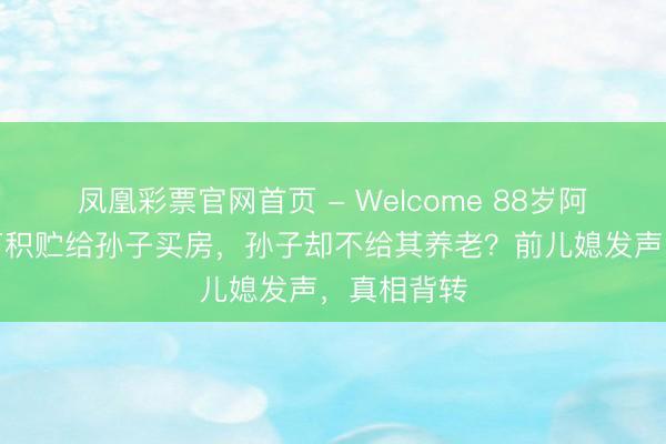 凤凰彩票官网首页 - Welcome 88岁阿婆倾尽百万积贮给孙子买房，孙子却不给其养老？前儿媳发声，真相背转