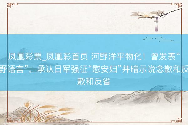凤凰彩票_凤凰彩首页 河野洋平物化！曾发表“河野语言”，承认日军强征“慰安妇”并暗示说念歉和反省