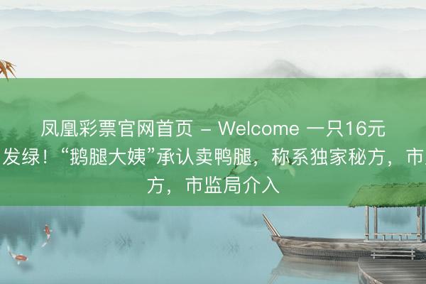 凤凰彩票官网首页 - Welcome 一只16元个头小肉发绿！“鹅腿大姨”承认卖鸭腿，称系独家秘方，市监局介入