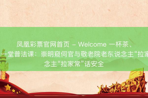 凤凰彩票官网首页 - Welcome 一杯茶、一口乡音、一堂普法课：崇明窥伺官与敬老院老东说念主“拉家常”话安全