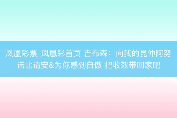 凤凰彩票_凤凰彩首页 吉布森:向我的昆仲阿努诺比请安&为你感到自傲 把收效带回家吧