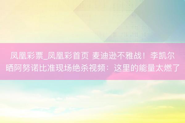 凤凰彩票_凤凰彩首页 麦迪逊不雅战!李凯尔晒阿努诺比准现场绝杀视频:这里的能量太燃了