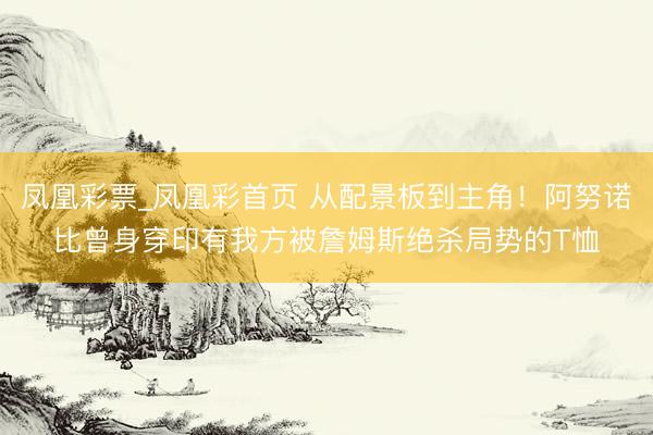 凤凰彩票_凤凰彩首页 从配景板到主角！阿努诺比曾身穿印有我方被詹姆斯绝杀局势的T恤