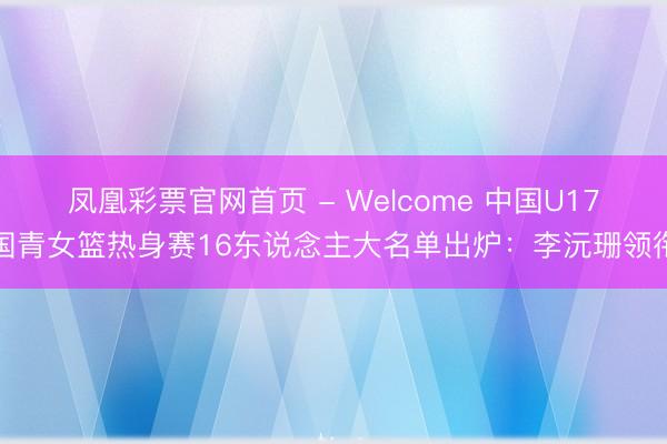 凤凰彩票官网首页 - Welcome 中国U17国青女篮热身赛16东说念主大名单出炉：李沅珊领衔
