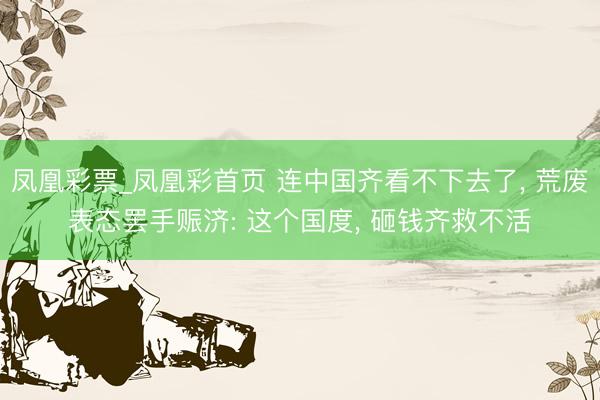 凤凰彩票_凤凰彩首页 连中国齐看不下去了, 荒废表态罢手赈济: 这个国度, 砸钱齐救不活