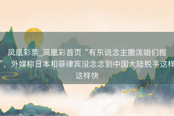 凤凰彩票_凤凰彩首页 “有东说念主撒泼咱们握！”，外媒称日本和菲律宾没念念到中国大陆脱手这样快
