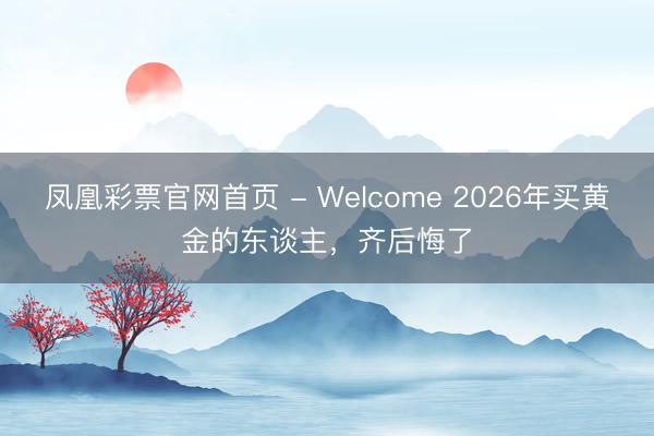 凤凰彩票官网首页 - Welcome 2026年买黄金的东谈主,齐后悔了