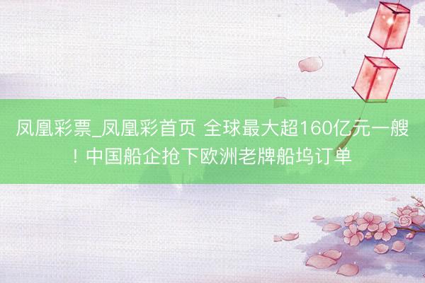 凤凰彩票_凤凰彩首页 全球最大超160亿元一艘! 中国船企抢下欧洲老牌船坞订单