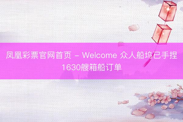 凤凰彩票官网首页 - Welcome 众人船坞已手捏1630艘箱船订单