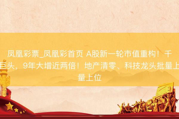 凤凰彩票_凤凰彩首页 A股新一轮市值重构！千亿巨头，9年大增近两倍！地产清零、科技龙头批量上位