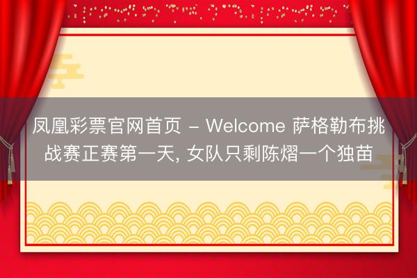 凤凰彩票官网首页 - Welcome 萨格勒布挑战赛正赛第一天， 女队只剩陈熠一个独苗