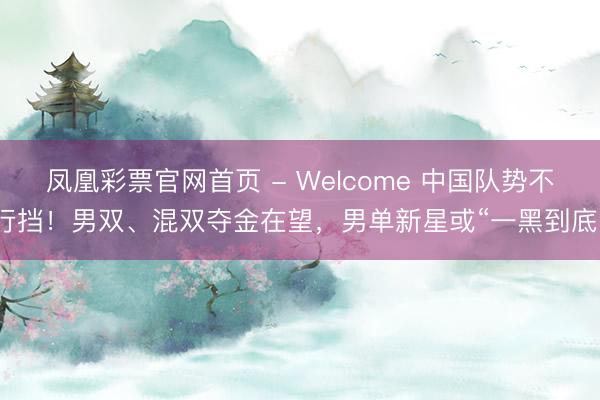 凤凰彩票官网首页 - Welcome 中国队势不行挡！男双、混双夺金在望，男单新星或“一黑到底”