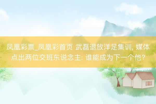 凤凰彩票_凤凰彩首页 武磊退放洋足集训， 媒体点出两位交班东说念主: 谁能成为下一个他?