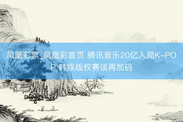 凤凰彩票_凤凰彩首页 腾讯音乐20亿入局K-POP 韩娱版权赛谈再加码