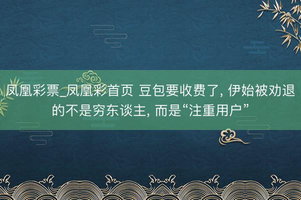 凤凰彩票_凤凰彩首页 豆包要收费了， 伊始被劝退的不是穷东谈主， 而是“注重用户”