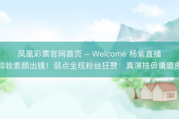 凤凰彩票官网首页 - Welcome 杨紫直播卸妆素颜出镜！弱点全现粉丝狂赞：真演技毋庸磨皮
