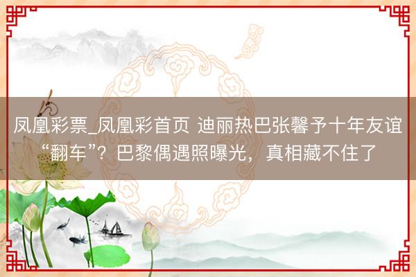 凤凰彩票_凤凰彩首页 迪丽热巴张馨予十年友谊“翻车”？巴黎偶遇照曝光，真相藏不住了