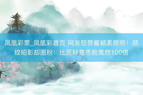 凤凰彩票_凤凰彩首页 网友怒赞瞿颖素颜照！颈纹昭彰却圈粉：比医好意思脸竟然100倍