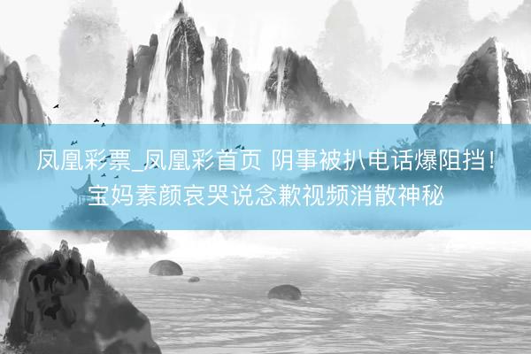 凤凰彩票_凤凰彩首页 阴事被扒电话爆阻挡！宝妈素颜哀哭说念歉视频消散神秘