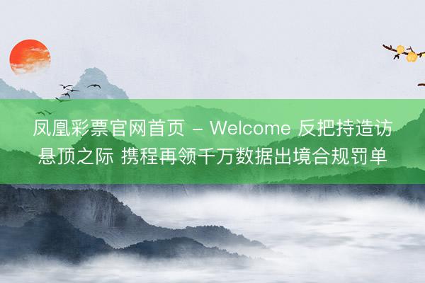 凤凰彩票官网首页 - Welcome 反把持造访悬顶之际 携程再领千万数据出境合规罚单