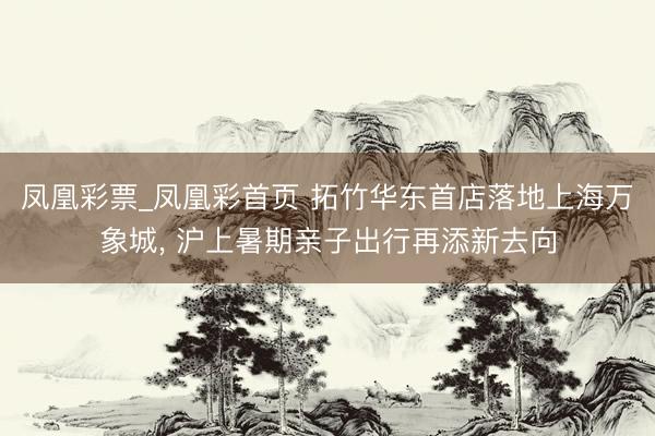 凤凰彩票_凤凰彩首页 拓竹华东首店落地上海万象城， 沪上暑期亲子出行再添新去向