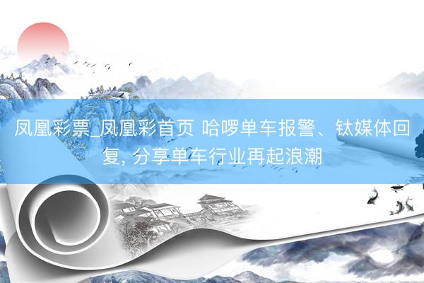 凤凰彩票_凤凰彩首页 哈啰单车报警、钛媒体回复， 分享单车行业再起浪潮