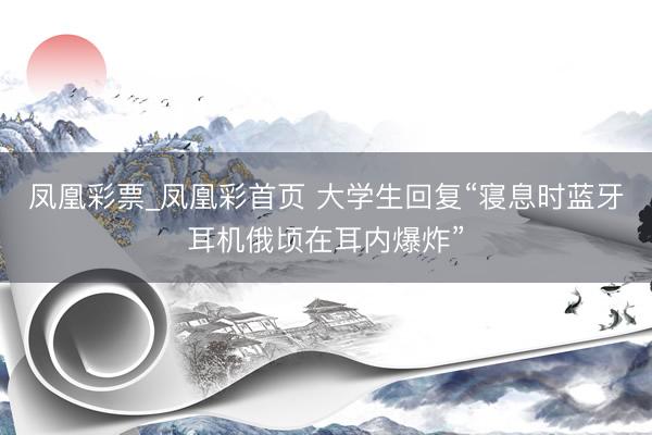 凤凰彩票_凤凰彩首页 大学生回复“寝息时蓝牙耳机俄顷在耳内爆炸”