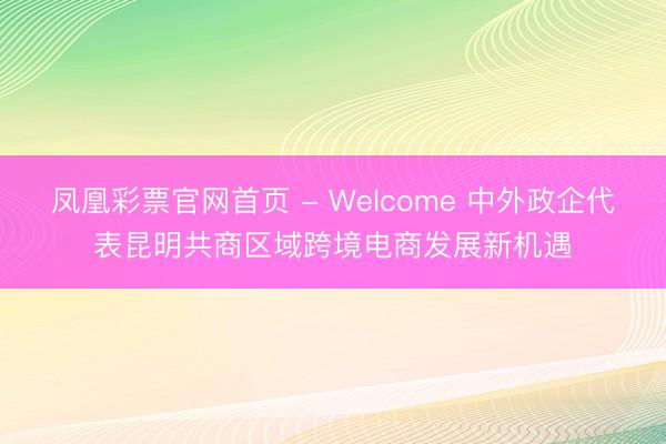 凤凰彩票官网首页 - Welcome 中外政企代表昆明共商区域跨境电商发展新机遇