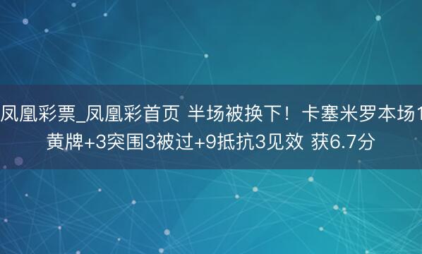 凤凰彩票_凤凰彩首页 半场被换下！卡塞米罗本场1黄牌+3突围3被过+9抵抗3见效 获6.7分